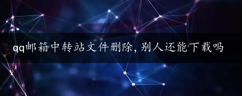 qq邮箱中转站文件删除,别人还能下载吗