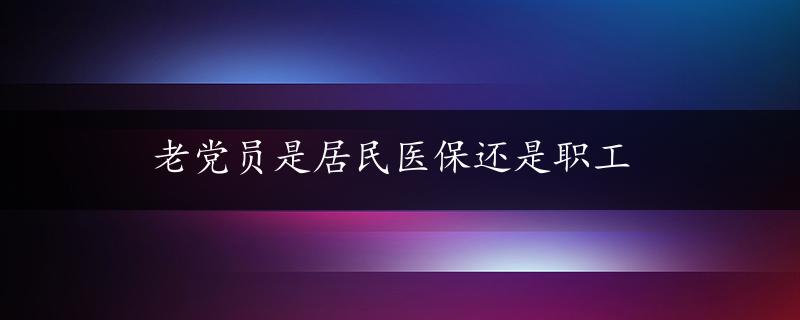 老党员是居民医保还是职工