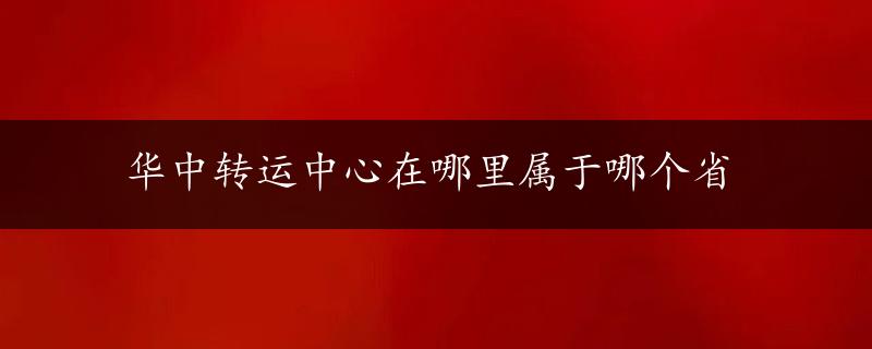 华中转运中心在哪里属于哪个省