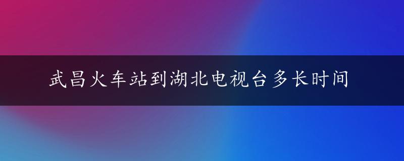 武昌火车站到湖北电视台多长时间