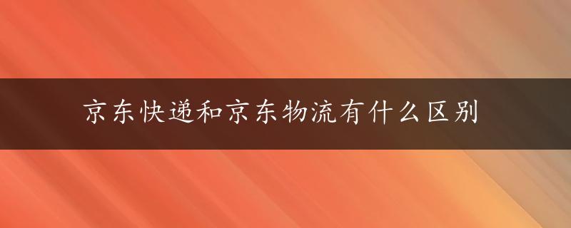 京东快递和京东物流有什么区别