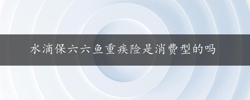 水滴保六六鱼重疾险是消费型的吗