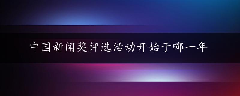 中国新闻奖评选活动开始于哪一年