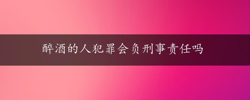 醉酒的人犯罪会负刑事责任吗