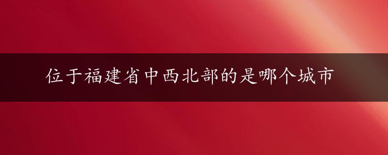 位于福建省中西北部的是哪个城市