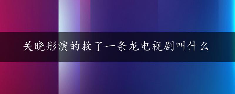 关晓彤演的救了一条龙电视剧叫什么