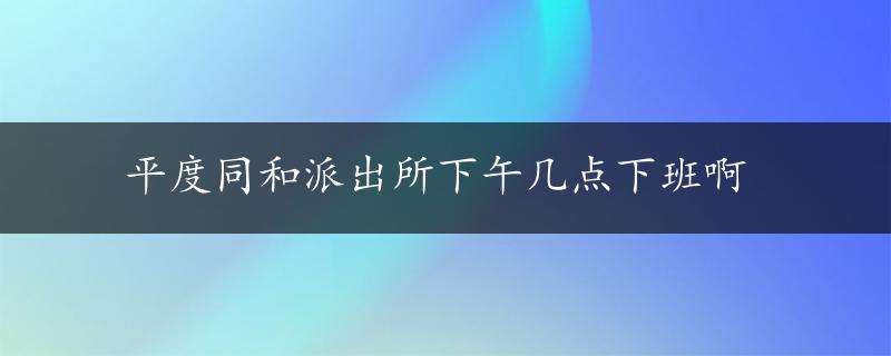 平度同和派出所下午几点下班啊