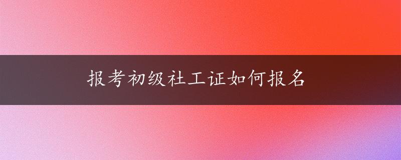 报考初级社工证如何报名