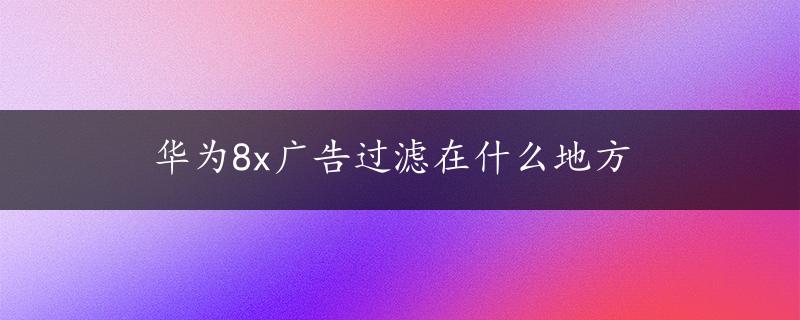 华为8x广告过滤在什么地方