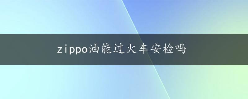 zippo油能过火车安检吗