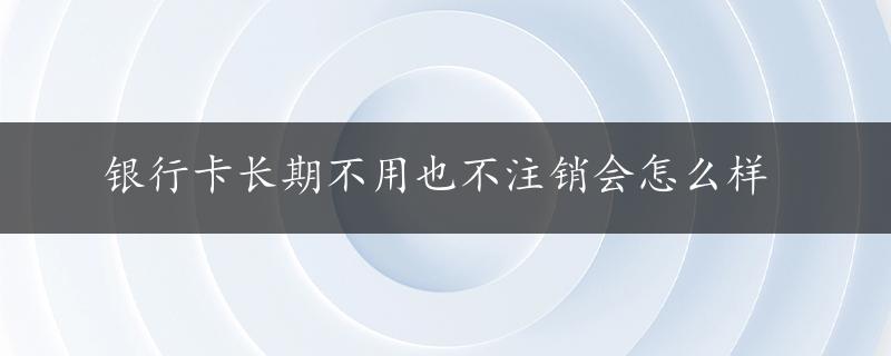 银行卡长期不用也不注销会怎么样