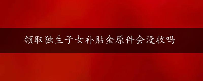 领取独生子女补贴金原件会没收吗