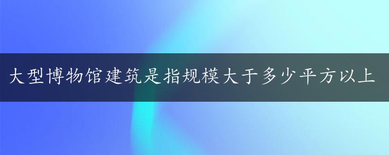 大型博物馆建筑是指规模大于多少平方以上