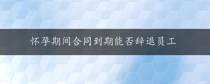 怀孕期间合同到期能否辞退员工