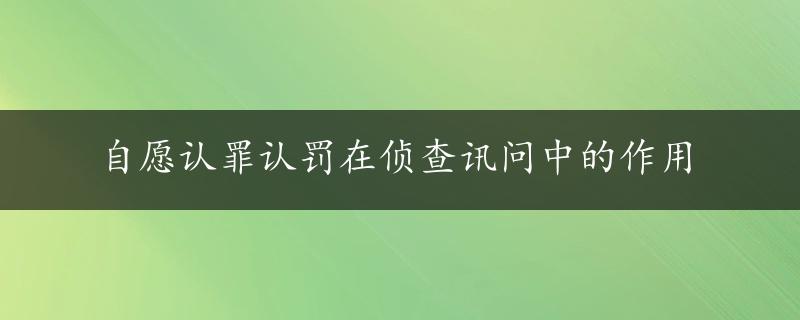 自愿认罪认罚在侦查讯问中的作用