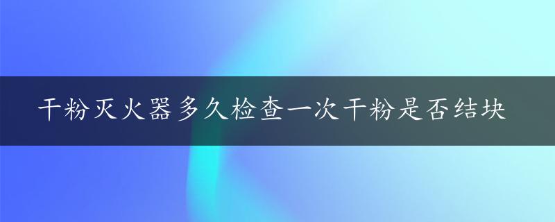 干粉灭火器多久检查一次干粉是否结块