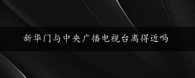 新华门与中央广播电视台离得近吗