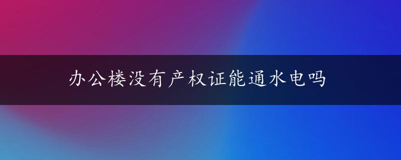 办公楼没有产权证能通水电吗