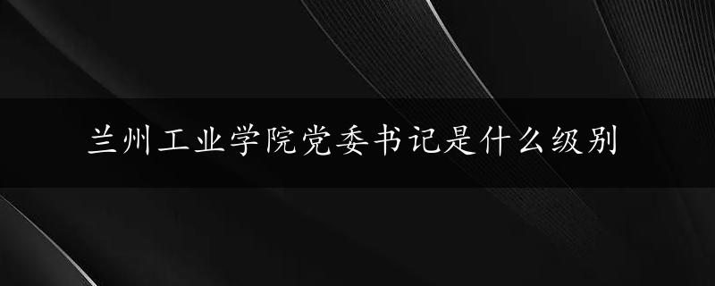 兰州工业学院党委书记是什么级别