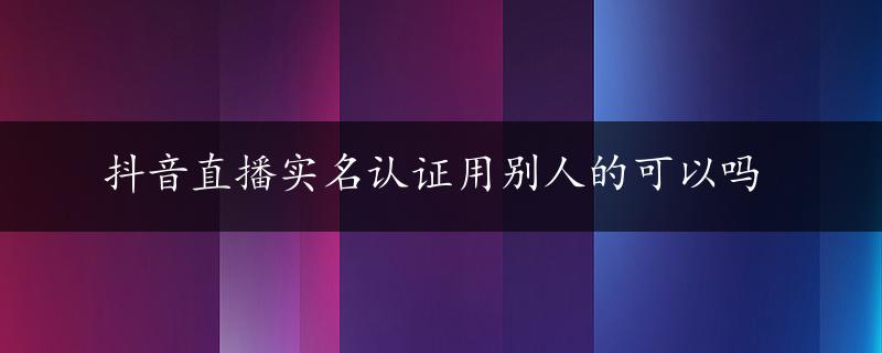 抖音直播实名认证用别人的可以吗