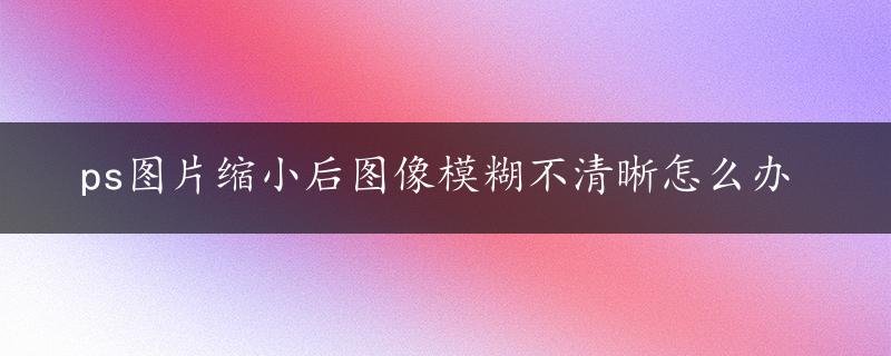 ps图片缩小后图像模糊不清晰怎么办