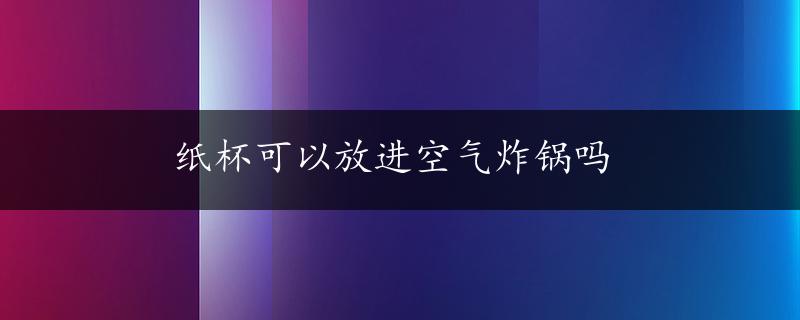 纸杯可以放进空气炸锅吗