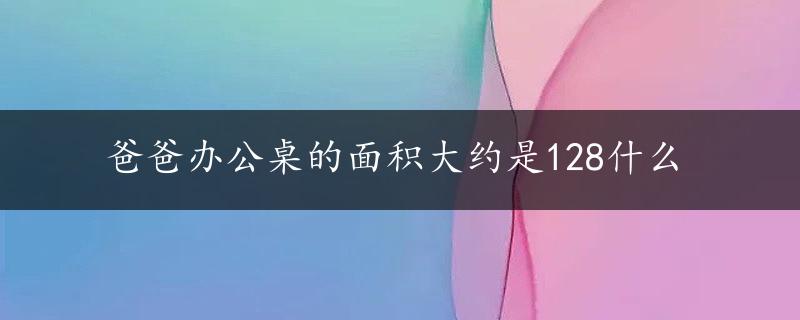 爸爸办公桌的面积大约是128什么