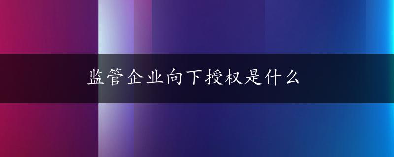 监管企业向下授权是什么