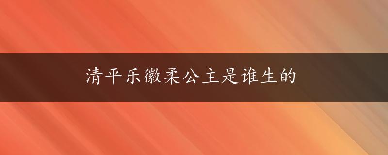 清平乐徽柔公主是谁生的