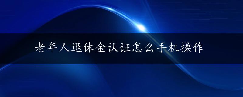 老年人退休金认证怎么手机操作