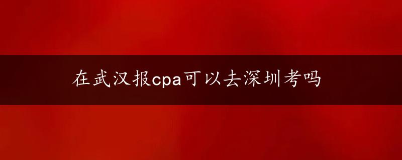 在武汉报cpa可以去深圳考吗