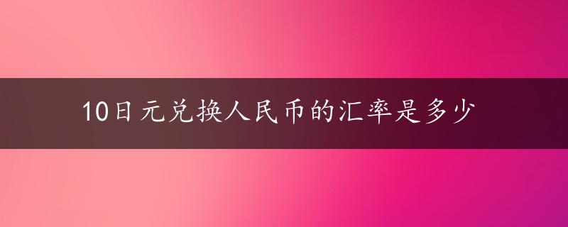 10日元兑换人民币的汇率是多少