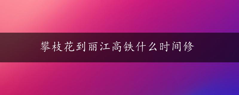 攀枝花到丽江高铁什么时间修