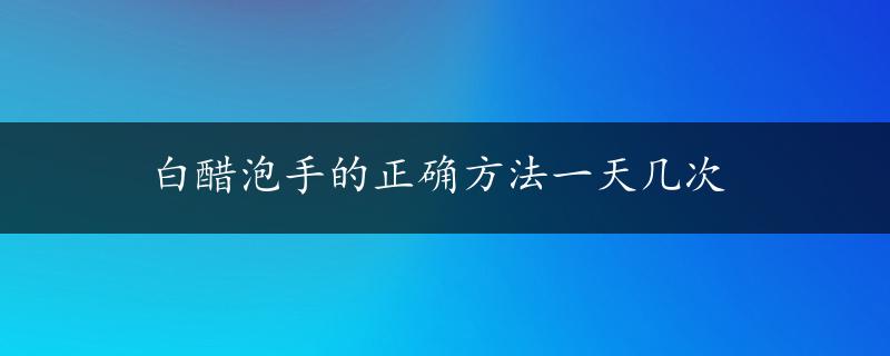 白醋泡手的正确方法一天几次