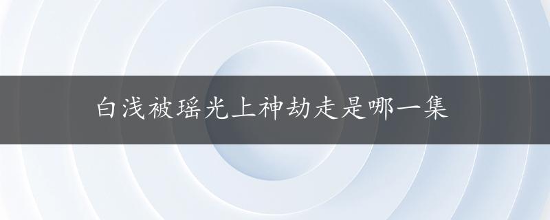 白浅被瑶光上神劫走是哪一集