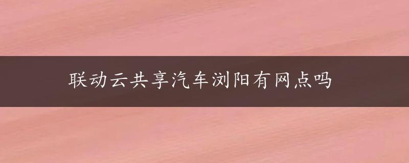 联动云共享汽车浏阳有网点吗