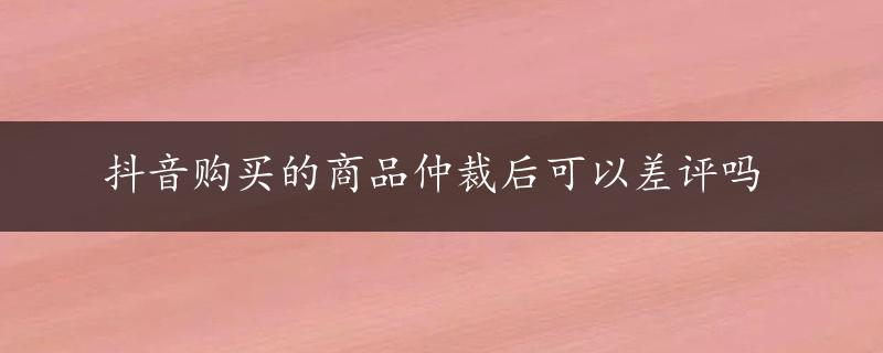 抖音购买的商品仲裁后可以差评吗