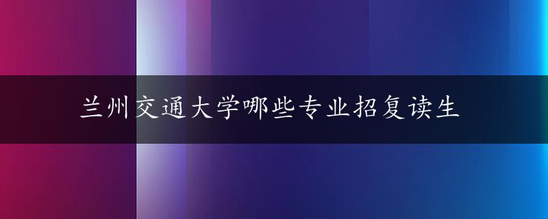 兰州交通大学哪些专业招复读生