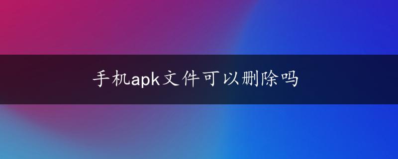 手机apk文件可以删除吗