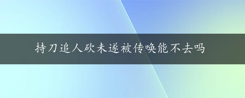 持刀追人砍未遂被传唤能不去吗