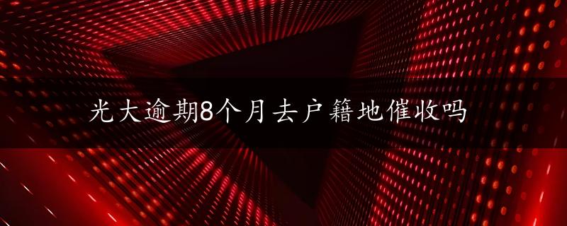 光大逾期8个月去户籍地催收吗