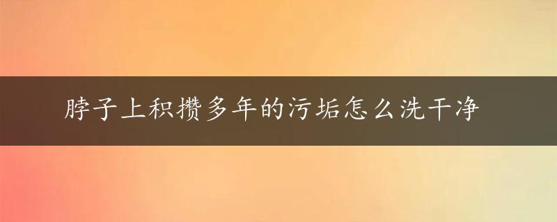 脖子上积攒多年的污垢怎么洗干净