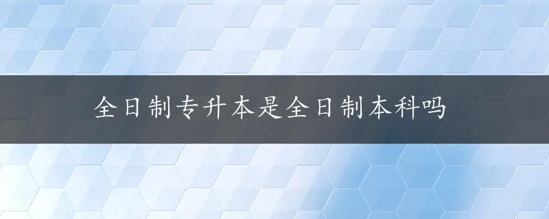 全日制专升本是全日制本科吗