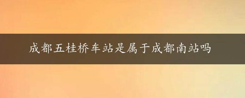 成都五桂桥车站是属于成都南站吗