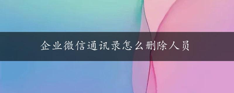 企业微信通讯录怎么删除人员