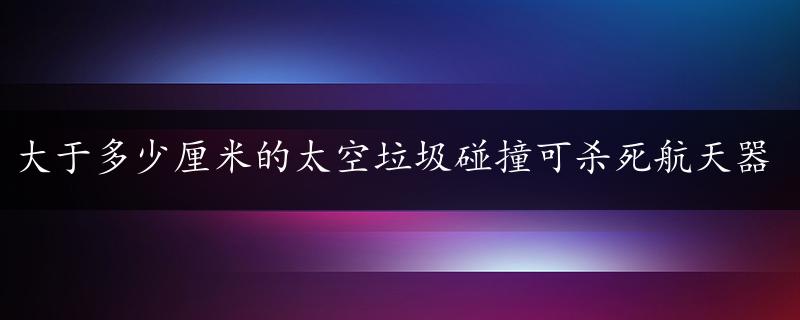 大于多少厘米的太空垃圾碰撞可杀死航天器