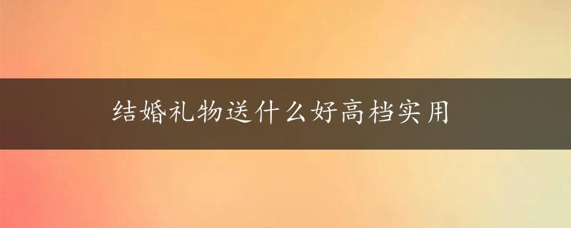 结婚礼物送什么好高档实用