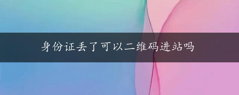 身份证丢了可以二维码进站吗