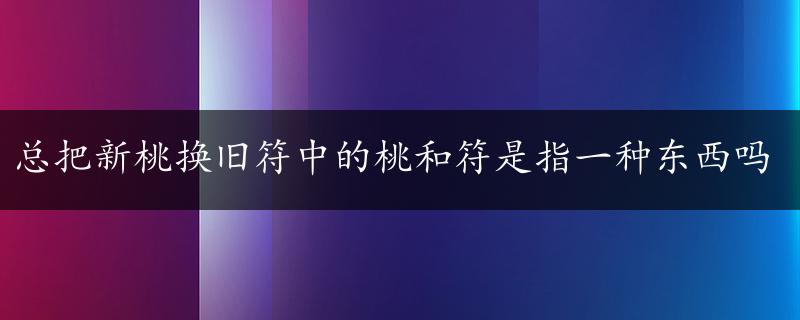 总把新桃换旧符中的桃和符是指一种东西吗