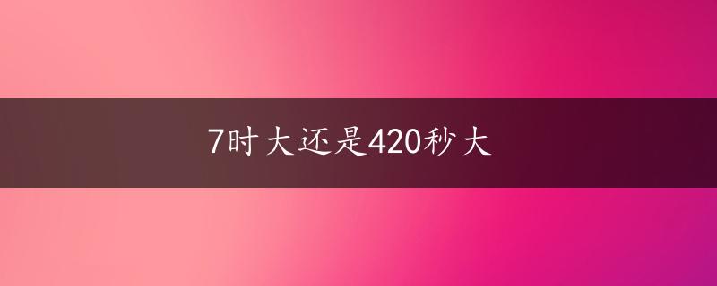 7时大还是420秒大